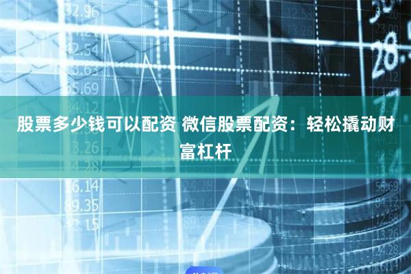 股票多少钱可以配资 微信股票配资：轻松撬动财富杠杆