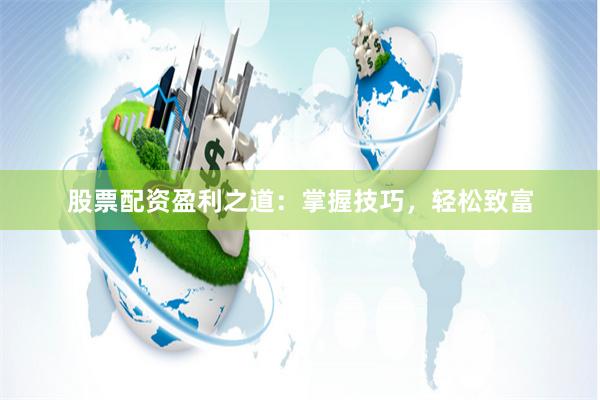 股票配资盈利之道：掌握技巧，轻松致富
