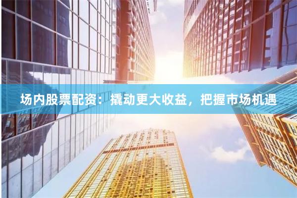 场内股票配资：撬动更大收益，把握市场机遇