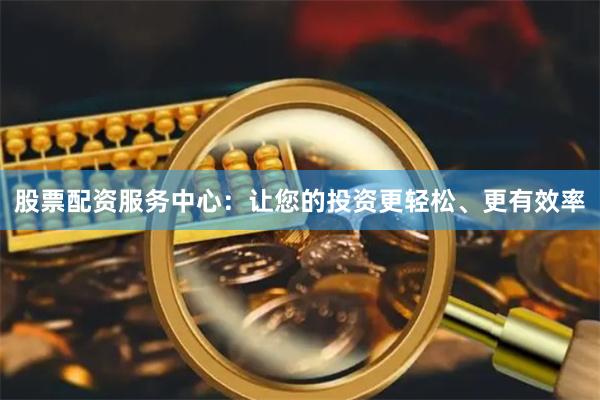 股票配资服务中心：让您的投资更轻松、更有效率
