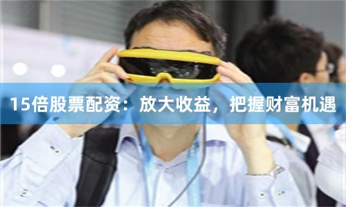 15倍股票配资：放大收益，把握财富机遇