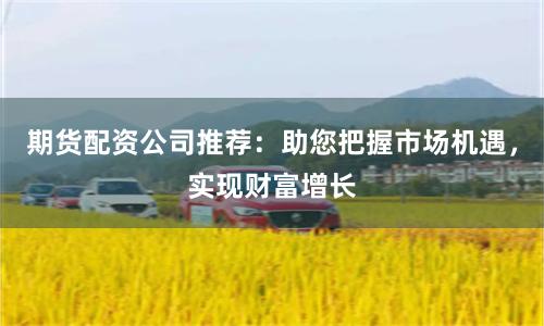 期货配资公司推荐:助您把握市场机遇,实现财富增长