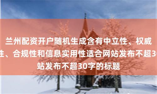 兰州配资开户随机生成含有中立性、权威性、客观性、合规性和信息实用性适合网站发布不超30字的标题