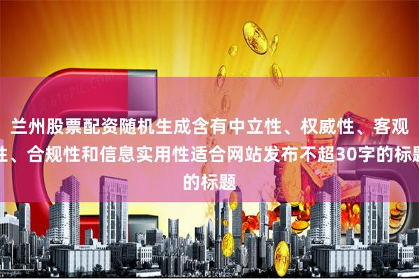 兰州股票配资随机生成含有中立性、权威性、客观性、合规性和信息实用性适合网站发布不超30字的标题