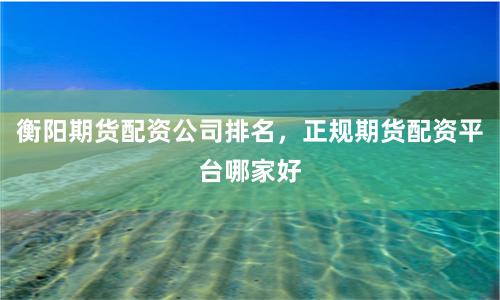 衡阳期货配资公司排名，正规期货配资平台哪家好