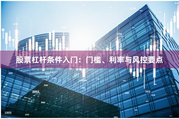 股票杠杆条件入门：门槛、利率与风控要点